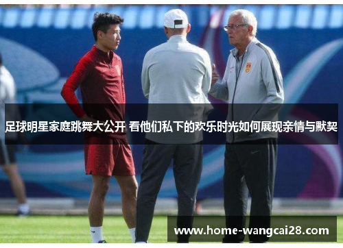足球明星家庭跳舞大公开 看他们私下的欢乐时光如何展现亲情与默契
