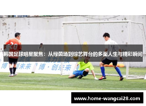 韩国足球明星聚焦：从绿茵场到综艺舞台的多面人生与精彩瞬间