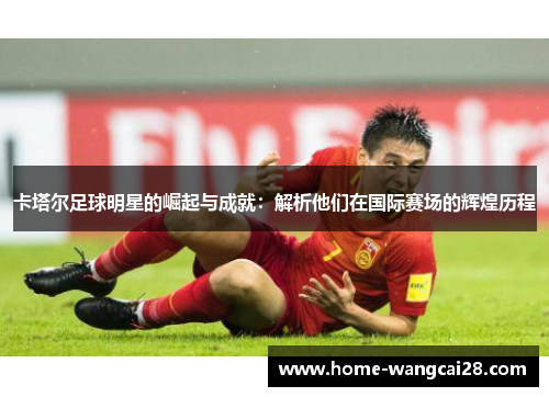 卡塔尔足球明星的崛起与成就：解析他们在国际赛场的辉煌历程