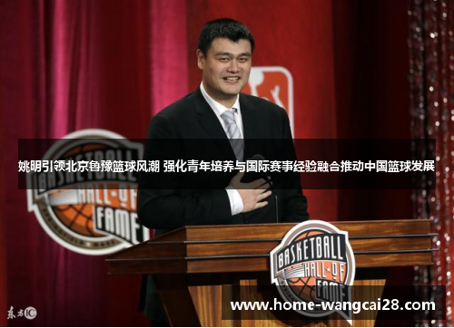 姚明引领北京鲁豫篮球风潮 强化青年培养与国际赛事经验融合推动中国篮球发展
