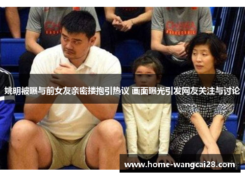 姚明被曝与前女友亲密搂抱引热议 画面曝光引发网友关注与讨论