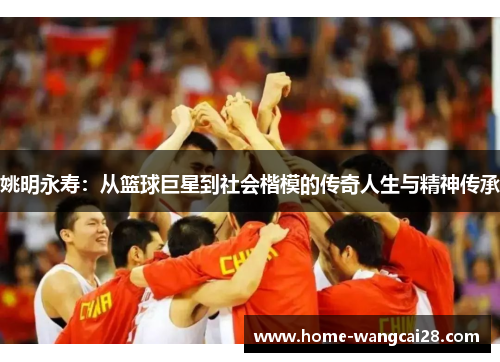 姚明永寿：从篮球巨星到社会楷模的传奇人生与精神传承