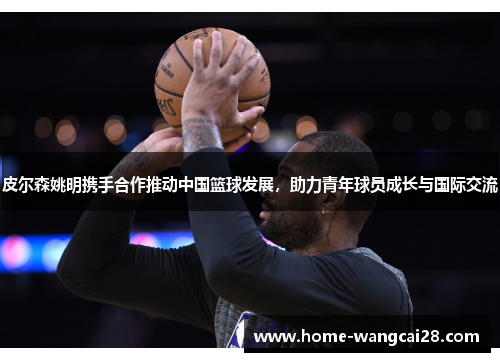 皮尔森姚明携手合作推动中国篮球发展，助力青年球员成长与国际交流