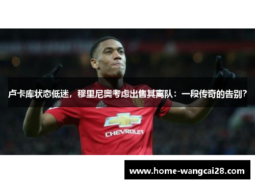 卢卡库状态低迷，穆里尼奥考虑出售其离队：一段传奇的告别？