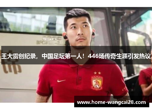 王大雷创纪录，中国足坛第一人！446场传奇生涯引发热议