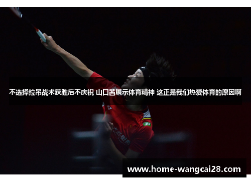 不选择拉吊战术获胜后不庆祝 山口茜展示体育精神 这正是我们热爱体育的原因啊